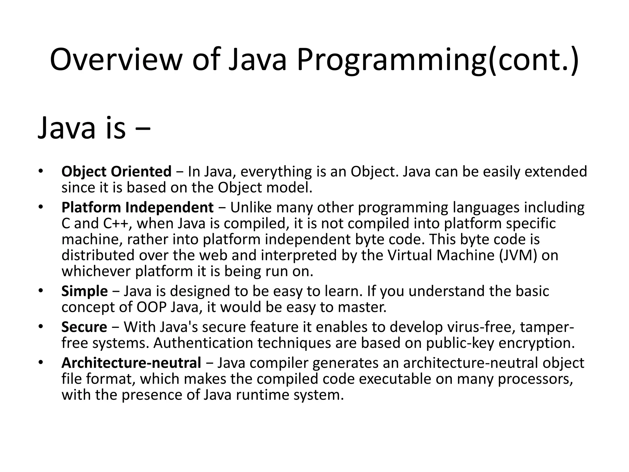 Overview of Java Programming(cont.)
Java is −
• Object Oriented − In Java, everything is an Object. Java can be easily extended
since it is based on the Object model.
• Platform Independent − Unlike many other programming languages including
C and C++, when Java is compiled, it is not compiled into platform specific
machine, rather into platform independent byte code. This byte code is
distributed over the web and interpreted by the Virtual Machine (JVM) on
whichever platform it is being run on.
• Simple − Java is designed to be easy to learn. If you understand the basic
concept of OOP Java, it would be easy to master.
• Secure − With Java's secure feature it enables to develop virus-free, tamper-
free systems. Authentication techniques are based on public-key encryption.
• Architecture-neutral − Java compiler generates an architecture-neutral object
file format, which makes the compiled code executable on many processors,
with the presence of Java runtime system.
 