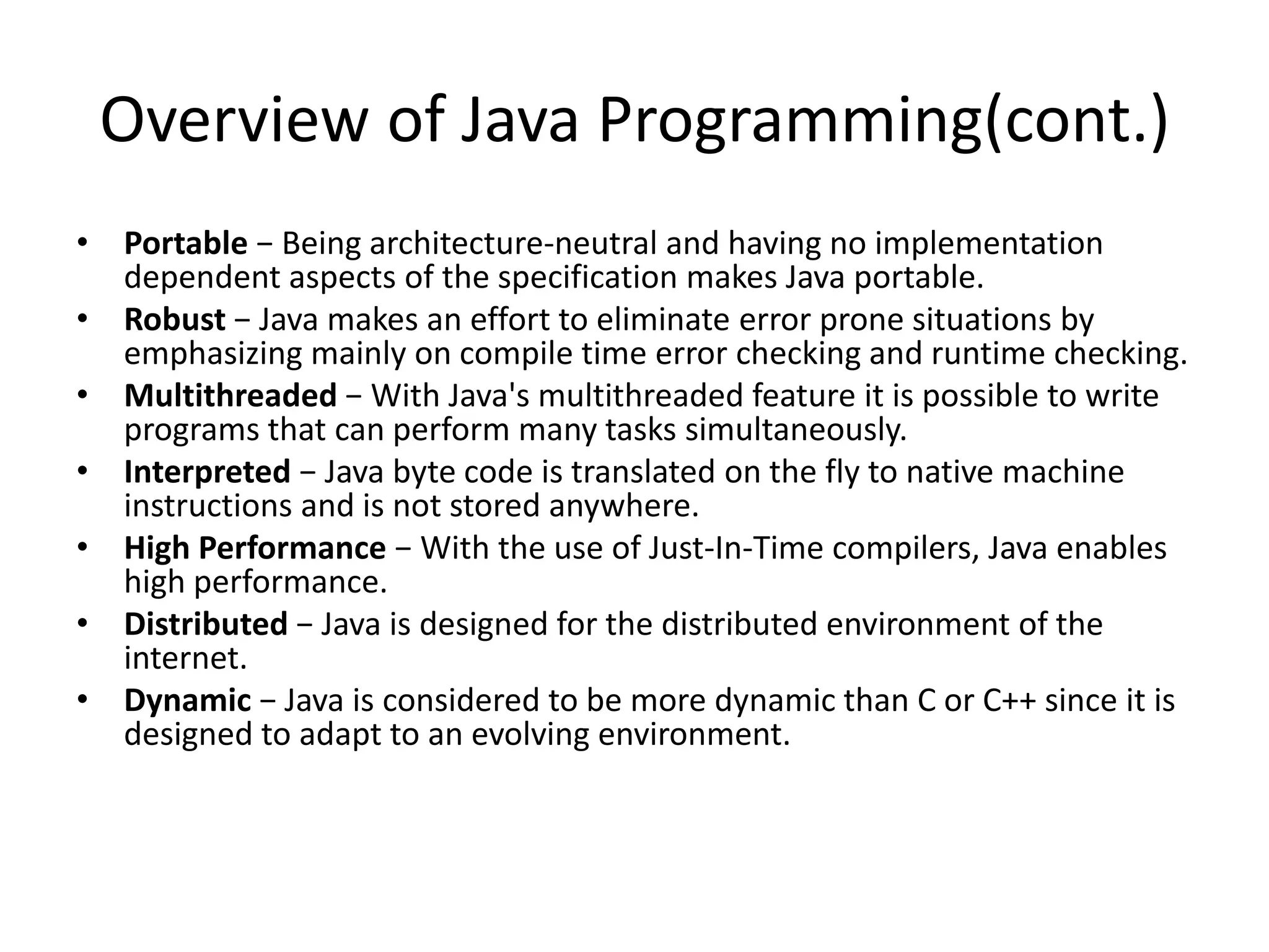 Overview of Java Programming(cont.)
• Portable − Being architecture-neutral and having no implementation
dependent aspects of the specification makes Java portable.
• Robust − Java makes an effort to eliminate error prone situations by
emphasizing mainly on compile time error checking and runtime checking.
• Multithreaded − With Java's multithreaded feature it is possible to write
programs that can perform many tasks simultaneously.
• Interpreted − Java byte code is translated on the fly to native machine
instructions and is not stored anywhere.
• High Performance − With the use of Just-In-Time compilers, Java enables
high performance.
• Distributed − Java is designed for the distributed environment of the
internet.
• Dynamic − Java is considered to be more dynamic than C or C++ since it is
designed to adapt to an evolving environment.
 