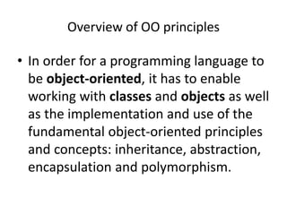 Overview of OO principles
• In order for a programming language to
be object-oriented, it has to enable
working with classes and objects as well
as the implementation and use of the
fundamental object-oriented principles
and concepts: inheritance, abstraction,
encapsulation and polymorphism.
 