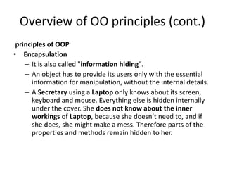 Overview of OO principles (cont.)
principles of OOP
• Encapsulation
– It is also called "information hiding".
– An object has to provide its users only with the essential
information for manipulation, without the internal details.
– A Secretary using a Laptop only knows about its screen,
keyboard and mouse. Everything else is hidden internally
under the cover. She does not know about the inner
workings of Laptop, because she doesn’t need to, and if
she does, she might make a mess. Therefore parts of the
properties and methods remain hidden to her.
 