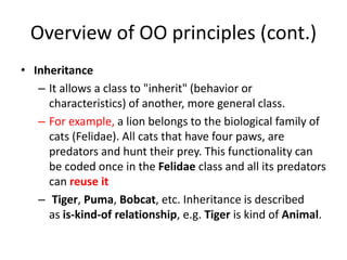 Overview of OO principles (cont.)
• Inheritance
– It allows a class to "inherit" (behavior or
characteristics) of another, more general class.
– For example, a lion belongs to the biological family of
cats (Felidae). All cats that have four paws, are
predators and hunt their prey. This functionality can
be coded once in the Felidae class and all its predators
can reuse it
– Tiger, Puma, Bobcat, etc. Inheritance is described
as is-kind-of relationship, e.g. Tiger is kind of Animal.
 
