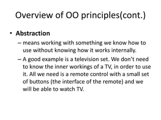 Overview of OO principles(cont.)
• Abstraction
– means working with something we know how to
use without knowing how it works internally.
– A good example is a television set. We don’t need
to know the inner workings of a TV, in order to use
it. All we need is a remote control with a small set
of buttons (the interface of the remote) and we
will be able to watch TV.
 