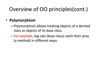 Overview of OO principles(cont.)
• Polymorphism
– Polymorphism allows treating objects of a derived
class as objects of its base class.
– For example, big cats (base class) catch their prey
(a method) in different ways.
 