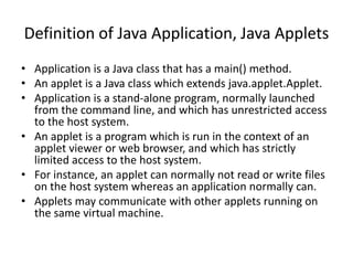 Definition of Java Application, Java Applets
• Application is a Java class that has a main() method.
• An applet is a Java class which extends java.applet.Applet.
• Application is a stand-alone program, normally launched
from the command line, and which has unrestricted access
to the host system.
• An applet is a program which is run in the context of an
applet viewer or web browser, and which has strictly
limited access to the host system.
• For instance, an applet can normally not read or write files
on the host system whereas an application normally can.
• Applets may communicate with other applets running on
the same virtual machine.
 