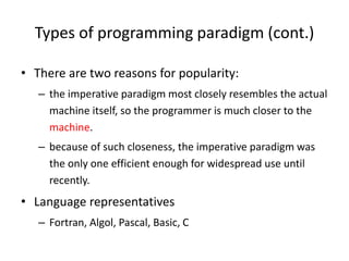 Types of programming paradigm (cont.)
• There are two reasons for popularity:
– the imperative paradigm most closely resembles the actual
machine itself, so the programmer is much closer to the
machine.
– because of such closeness, the imperative paradigm was
the only one efficient enough for widespread use until
recently.
• Language representatives
– Fortran, Algol, Pascal, Basic, C
 