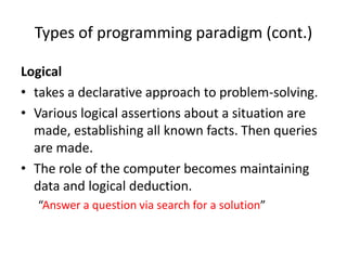 Types of programming paradigm (cont.)
Logical
• takes a declarative approach to problem-solving.
• Various logical assertions about a situation are
made, establishing all known facts. Then queries
are made.
• The role of the computer becomes maintaining
data and logical deduction.
“Answer a question via search for a solution”
 