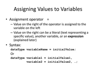 Assigning Values to Variables
• Assignment operator =
– Value on the right of the operator is assigned to the
variable on the left
– Value on the right can be a literal (text representing a
specific value), another variable, or an expression
(explained later)
• Syntax:
dataType variableName = initialValue;
Or
dataType variable1 = initialValue1,
variable2 = initialValue2, …;
 