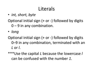 Literals
• int, short, byte
Optional initial sign (+ or -) followed by digits
0 – 9 in any combination.
• long
Optional initial sign (+ or -) followed by digits
0–9 in any combination, terminated with an
L or l.
***Use the capital L because the lowercase l
can be confused with the number 1.
 