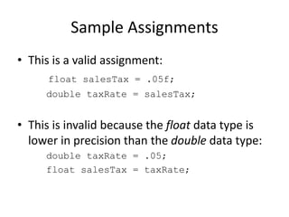 Sample Assignments
• This is a valid assignment:
float salesTax = .05f;
double taxRate = salesTax;
• This is invalid because the float data type is
lower in precision than the double data type:
double taxRate = .05;
float salesTax = taxRate;
 
