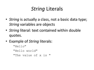 String Literals
• String is actually a class, not a basic data type;
String variables are objects
• String literal: text contained within double
quotes.
• Example of String literals:
"Hello"
"Hello world"
"The value of x is "
 