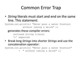 Common Error Trap
• String literals must start and end on the same
line. This statement:
System.out.println( "Never pass a water fountain
without taking a drink" );
generates these compiler errors:
unclosed string literal
')' expected
• Break long Strings into shorter Strings and use the
concatenation operator:
System.out.println( "Never pass a water fountain"
+ " without taking a drink" );
 