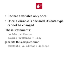 • Declare a variable only once
• Once a variable is declared, its data type
cannot be changed.
These statements:
double twoCents;
double twoCents = .02;
generate this compiler error:
twoCents is already defined
 