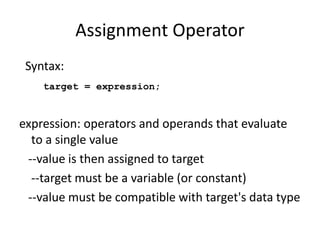 Assignment Operator
Syntax:
target = expression;
expression: operators and operands that evaluate
to a single value
--value is then assigned to target
--target must be a variable (or constant)
--value must be compatible with target's data type
 