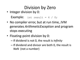 Division by Zero
• Integer division by 0:
Example: int result = 4 / 0;
• No compiler error, but at run time, JVM
generates ArithmeticException and program
stops executing
• Floating-point division by 0:
– If dividend is not 0, the result is Infinity
– If dividend and divisor are both 0, the result is
NaN (not a number)
 
