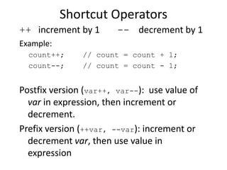 Shortcut Operators
++ increment by 1 -- decrement by 1
Example:
count++; // count = count + 1;
count--; // count = count - 1;
Postfix version (var++, var--): use value of
var in expression, then increment or
decrement.
Prefix version (++var, --var): increment or
decrement var, then use value in
expression
 