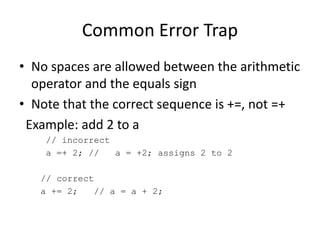 Common Error Trap
• No spaces are allowed between the arithmetic
operator and the equals sign
• Note that the correct sequence is +=, not =+
Example: add 2 to a
// incorrect
a =+ 2; // a = +2; assigns 2 to 2
// correct
a += 2; // a = a + 2;
 