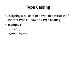 Type Casting
• Assigning a value of one type to a variable of
another type is known as Type Casting.
• Example :
int x = 10;
byte y = (byte)x;
 
