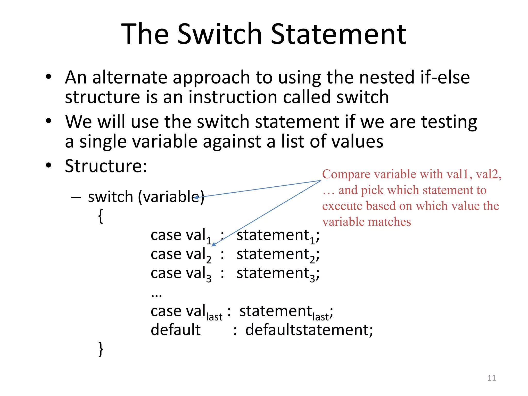 The Switch Statement
• An alternate approach to using the nested if-else
structure is an instruction called switch
• We will use the switch statement if we are testing
a single variable against a list of values
• Structure:
– switch (variable)
{
case val1 : statement1;
case val2 : statement2;
case val3 : statement3;
…
case vallast : statementlast;
default : defaultstatement;
}
Compare variable with val1, val2,
… and pick which statement to
execute based on which value the
variable matches
11
 