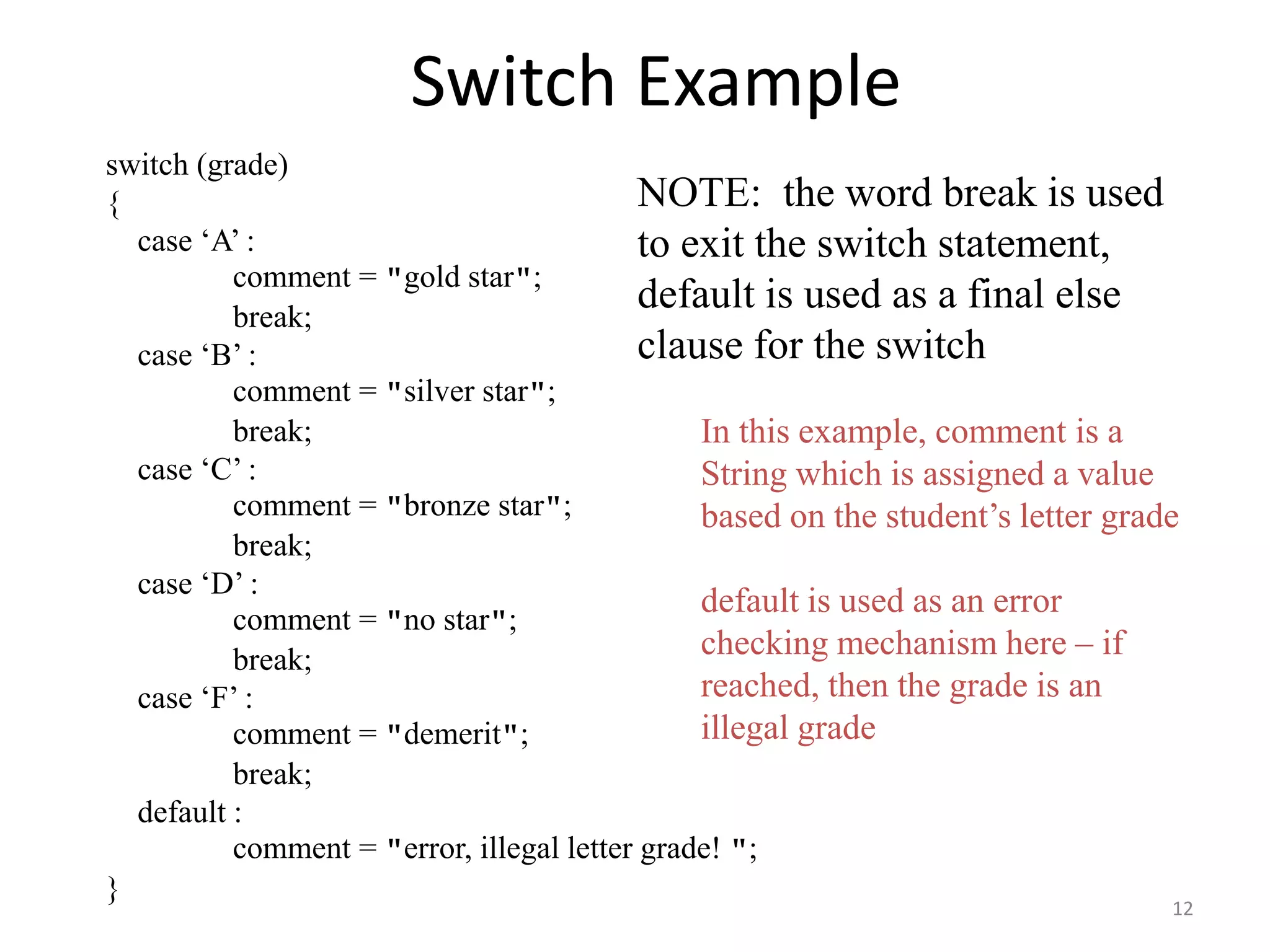 Switch Example
switch (grade)
{
case ‘A’ :
comment = "gold star";
break;
case ‘B’ :
comment = "silver star";
break;
case ‘C’ :
comment = "bronze star";
break;
case ‘D’ :
comment = "no star";
break;
case ‘F’ :
comment = "demerit";
break;
default :
comment = "error, illegal letter grade! ";
}
In this example, comment is a
String which is assigned a value
based on the student’s letter grade
default is used as an error
checking mechanism here – if
reached, then the grade is an
illegal grade
NOTE: the word break is used
to exit the switch statement,
default is used as a final else
clause for the switch
12
 