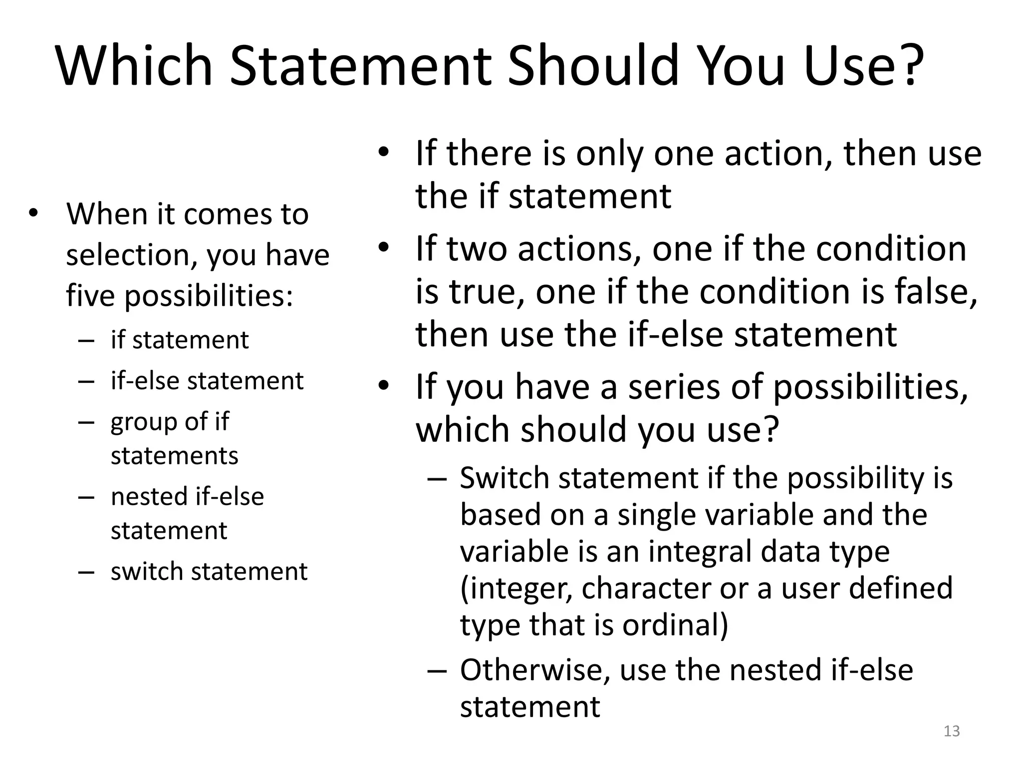 Which Statement Should You Use?
• When it comes to
selection, you have
five possibilities:
– if statement
– if-else statement
– group of if
statements
– nested if-else
statement
– switch statement
• If there is only one action, then use
the if statement
• If two actions, one if the condition
is true, one if the condition is false,
then use the if-else statement
• If you have a series of possibilities,
which should you use?
– Switch statement if the possibility is
based on a single variable and the
variable is an integral data type
(integer, character or a user defined
type that is ordinal)
– Otherwise, use the nested if-else
statement
13
 