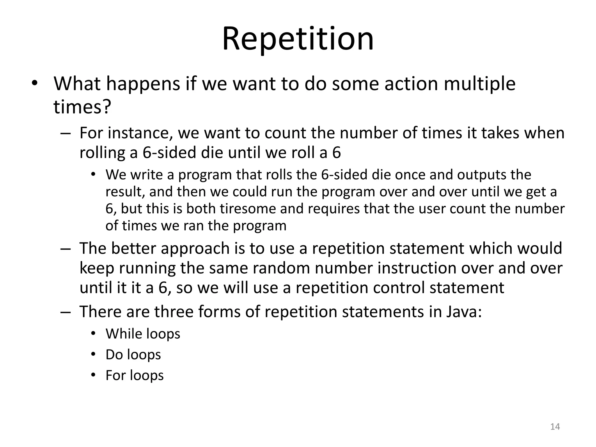 Repetition
• What happens if we want to do some action multiple
times?
– For instance, we want to count the number of times it takes when
rolling a 6-sided die until we roll a 6
• We write a program that rolls the 6-sided die once and outputs the
result, and then we could run the program over and over until we get a
6, but this is both tiresome and requires that the user count the number
of times we ran the program
– The better approach is to use a repetition statement which would
keep running the same random number instruction over and over
until it it a 6, so we will use a repetition control statement
– There are three forms of repetition statements in Java:
• While loops
• Do loops
• For loops
14
 