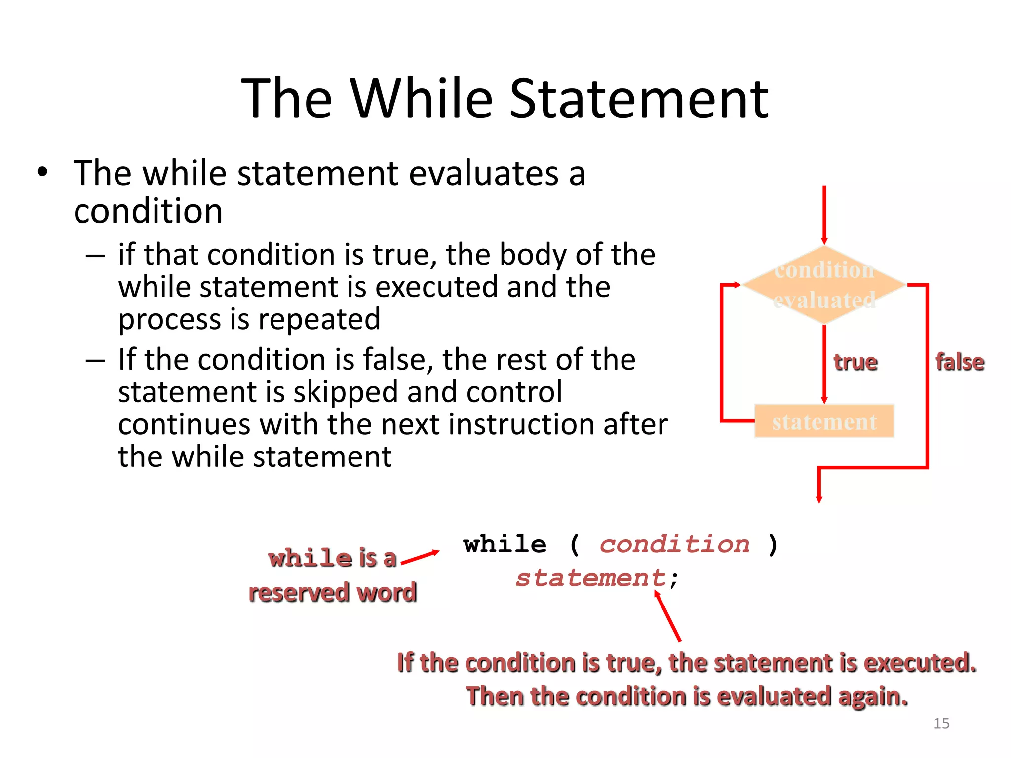 The While Statement
• The while statement evaluates a
condition
– if that condition is true, the body of the
while statement is executed and the
process is repeated
– If the condition is false, the rest of the
statement is skipped and control
continues with the next instruction after
the while statement
while ( condition )
statement;
while is a
reserved word
If the condition is true, the statement is executed.
Then the condition is evaluated again.
statement
true
condition
evaluated
false
15
 
