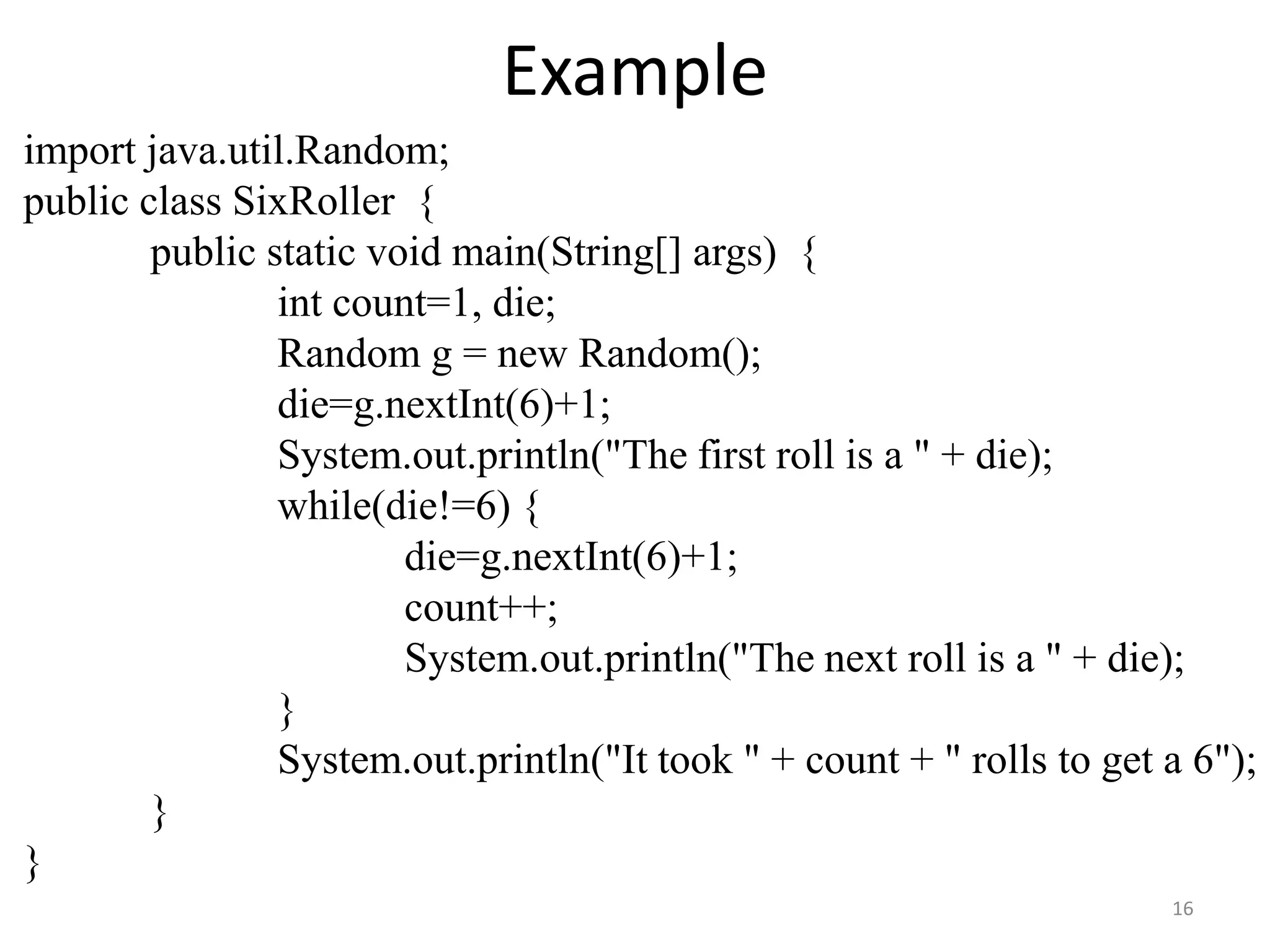 Example
import java.util.Random;
public class SixRoller {
public static void main(String[] args) {
int count=1, die;
Random g = new Random();
die=g.nextInt(6)+1;
System.out.println("The first roll is a " + die);
while(die!=6) {
die=g.nextInt(6)+1;
count++;
System.out.println("The next roll is a " + die);
}
System.out.println("It took " + count + " rolls to get a 6");
}
}
16
 