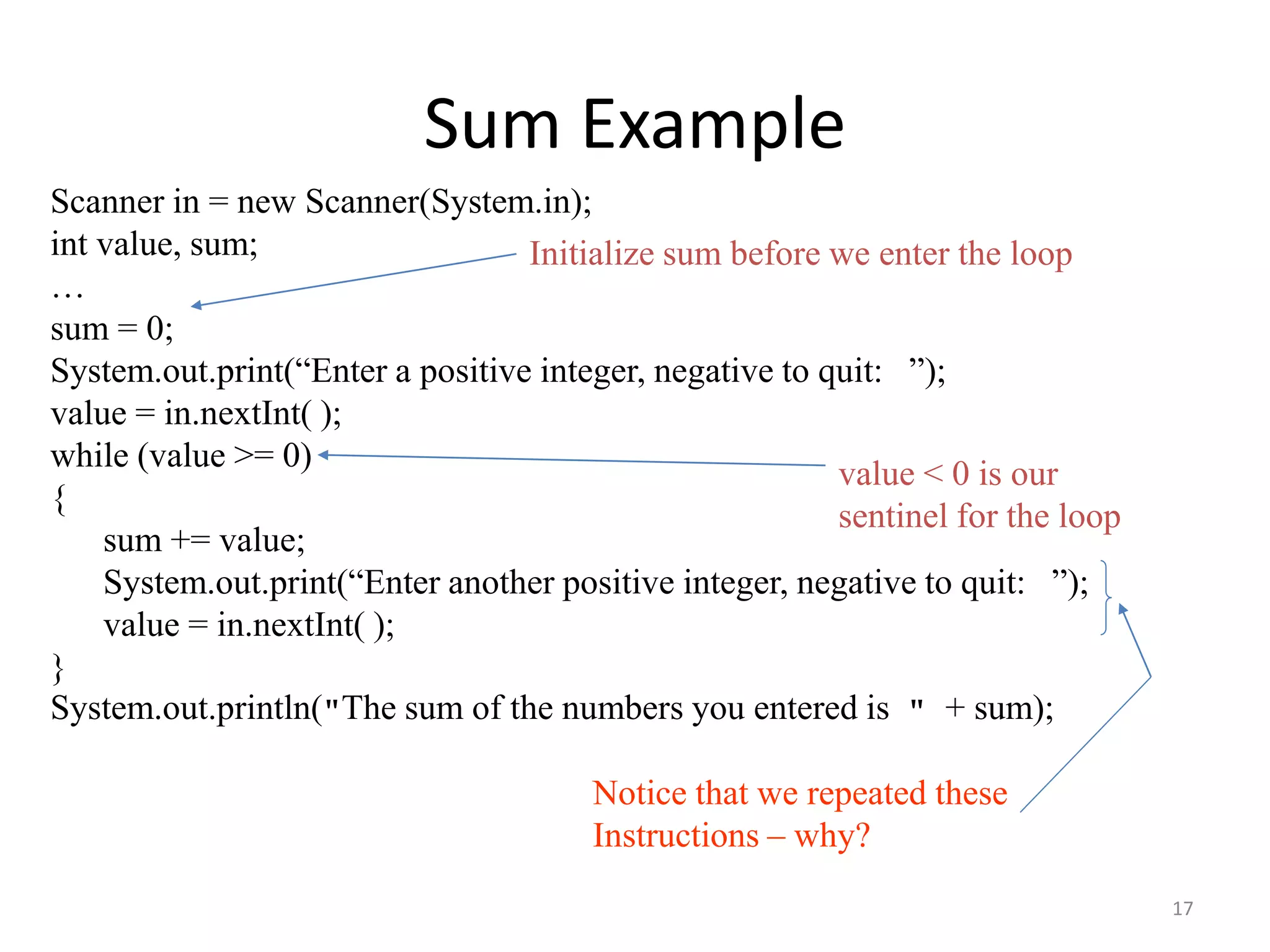 Sum Example
Scanner in = new Scanner(System.in);
int value, sum;
…
sum = 0;
System.out.print(“Enter a positive integer, negative to quit: ”);
value = in.nextInt( );
while (value >= 0)
{
sum += value;
System.out.print(“Enter another positive integer, negative to quit: ”);
value = in.nextInt( );
}
System.out.println("The sum of the numbers you entered is " + sum);
value < 0 is our
sentinel for the loop
Notice that we repeated these
Instructions – why?
Initialize sum before we enter the loop
17
 