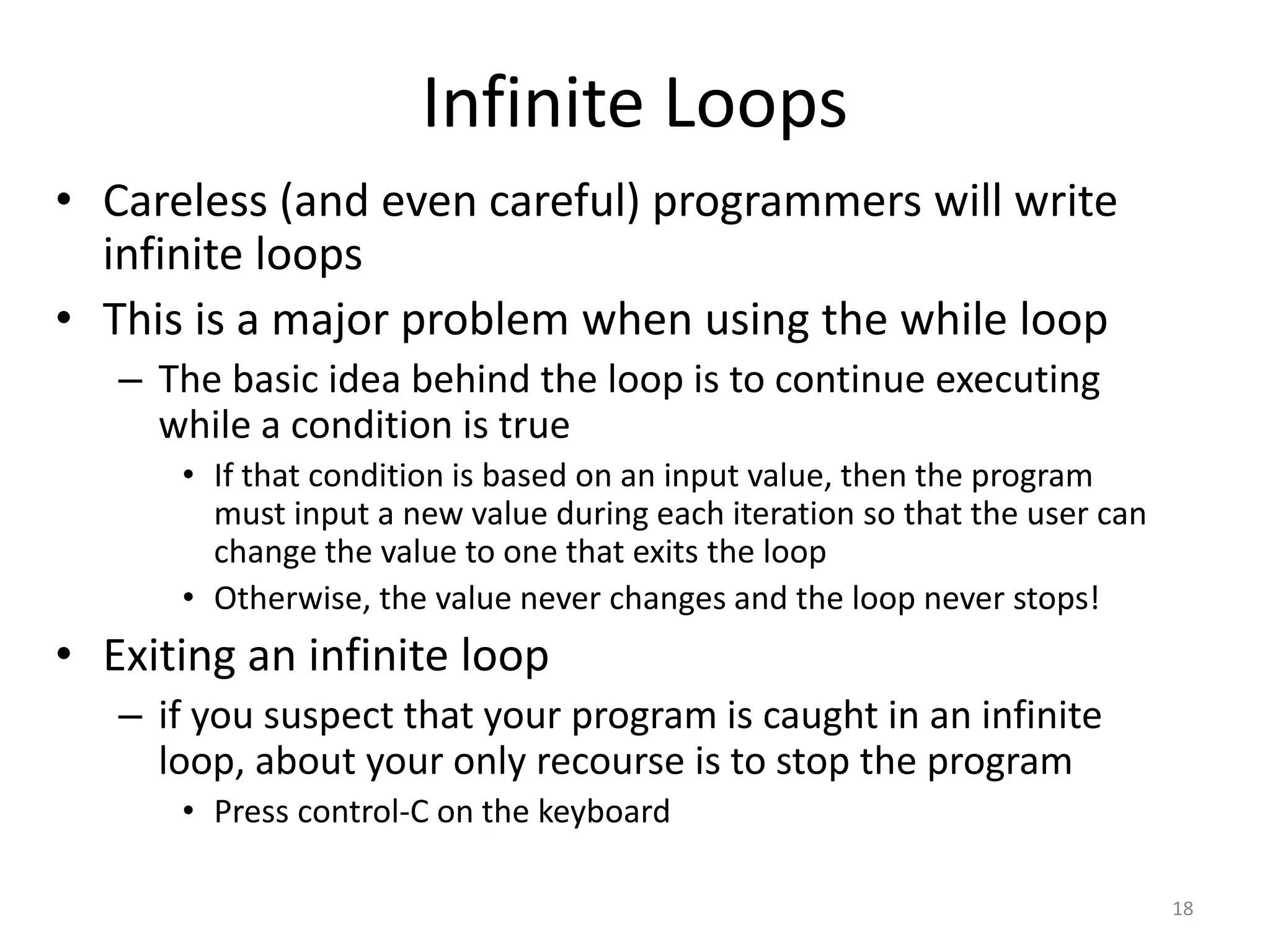 Infinite Loops
• Careless (and even careful) programmers will write
infinite loops
• This is a major problem when using the while loop
– The basic idea behind the loop is to continue executing
while a condition is true
• If that condition is based on an input value, then the program
must input a new value during each iteration so that the user can
change the value to one that exits the loop
• Otherwise, the value never changes and the loop never stops!
• Exiting an infinite loop
– if you suspect that your program is caught in an infinite
loop, about your only recourse is to stop the program
• Press control-C on the keyboard
18
 