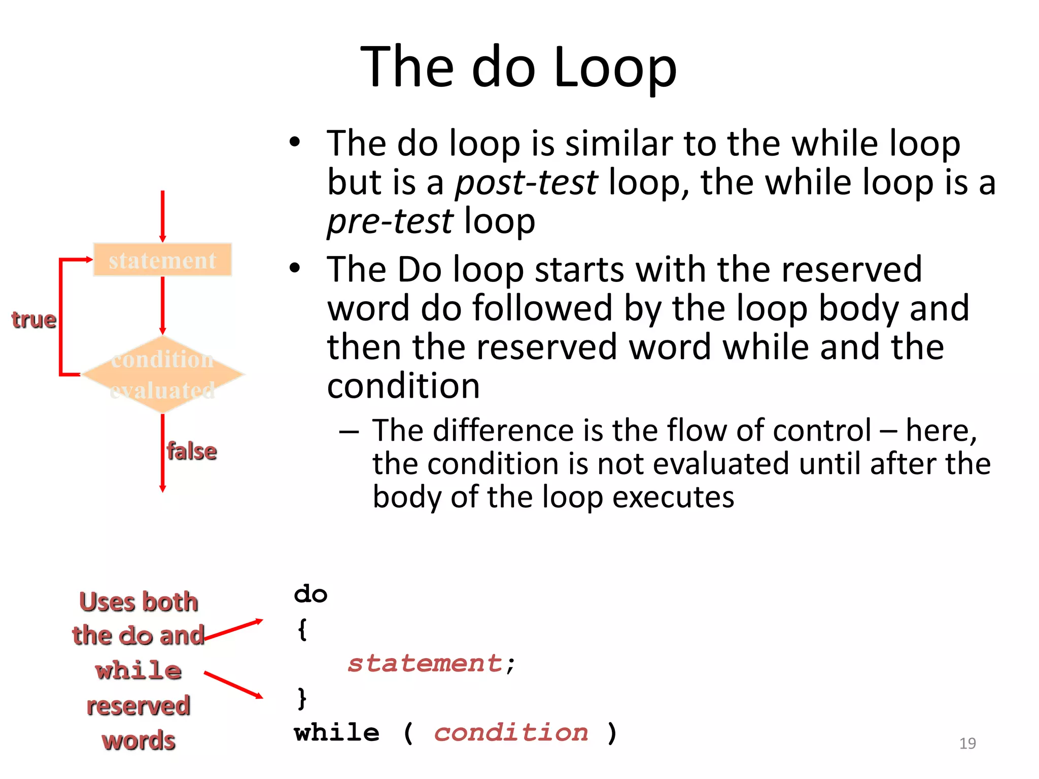 The do Loop
• The do loop is similar to the while loop
but is a post-test loop, the while loop is a
pre-test loop
• The Do loop starts with the reserved
word do followed by the loop body and
then the reserved word while and the
condition
– The difference is the flow of control – here,
the condition is not evaluated until after the
body of the loop executes
do
{
statement;
}
while ( condition )
Uses both
the do and
while
reserved
words
true
condition
evaluated
statement
false
19
 