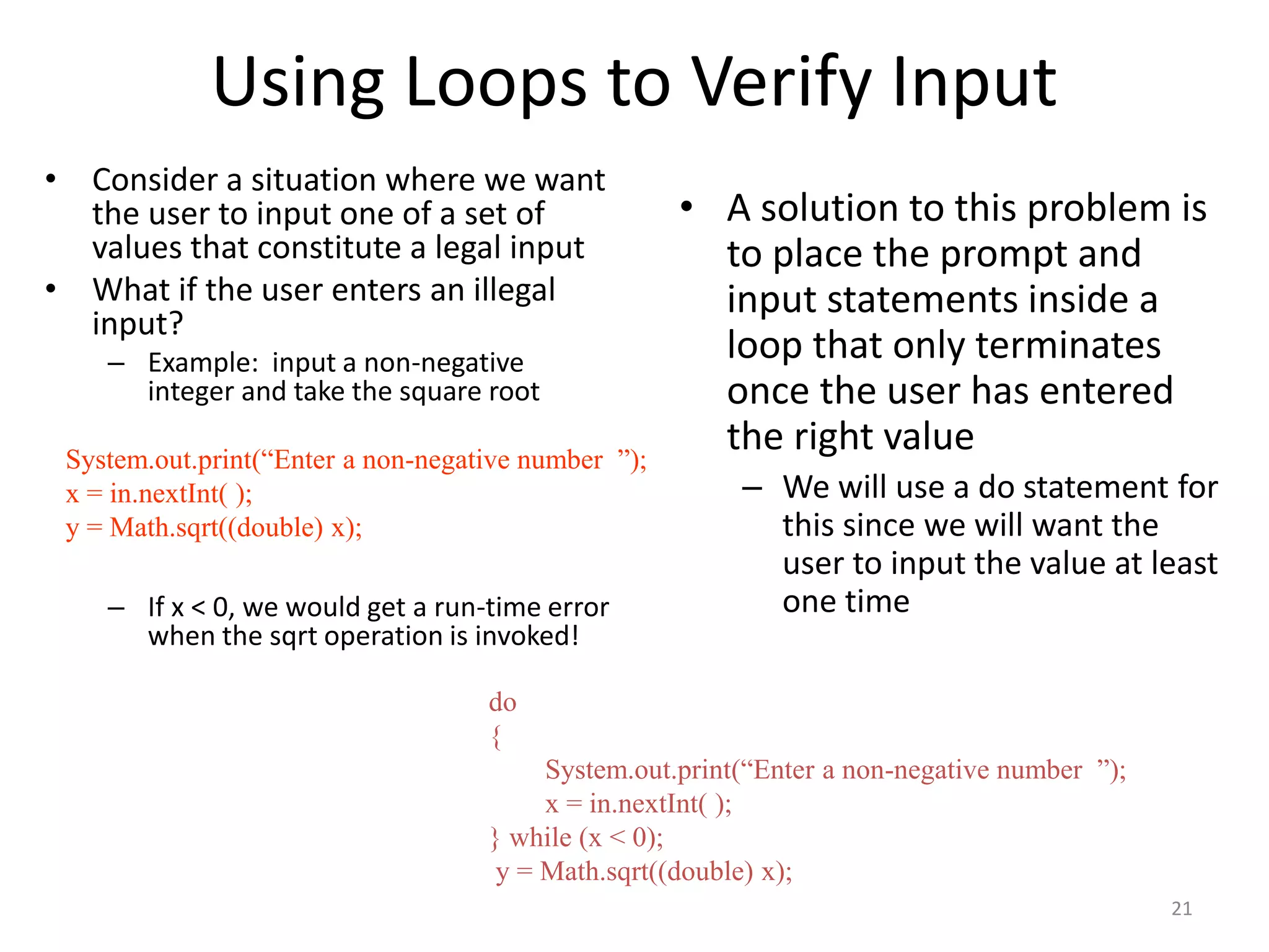 Using Loops to Verify Input
• Consider a situation where we want
the user to input one of a set of
values that constitute a legal input
• What if the user enters an illegal
input?
– Example: input a non-negative
integer and take the square root
– If x < 0, we would get a run-time error
when the sqrt operation is invoked!
• A solution to this problem is
to place the prompt and
input statements inside a
loop that only terminates
once the user has entered
the right value
– We will use a do statement for
this since we will want the
user to input the value at least
one time
System.out.print(“Enter a non-negative number ”);
x = in.nextInt( );
y = Math.sqrt((double) x);
do
{
System.out.print(“Enter a non-negative number ”);
x = in.nextInt( );
} while (x < 0);
y = Math.sqrt((double) x);
21
 