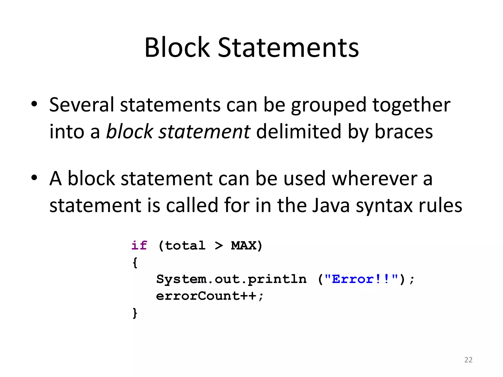 Block Statements
• Several statements can be grouped together
into a block statement delimited by braces
• A block statement can be used wherever a
statement is called for in the Java syntax rules
if (total > MAX)
{
System.out.println ("Error!!");
errorCount++;
}
22
 