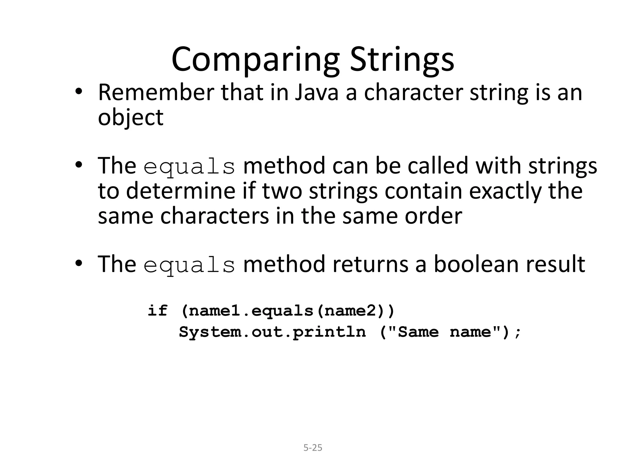 5-25
Comparing Strings
• Remember that in Java a character string is an
object
• The equals method can be called with strings
to determine if two strings contain exactly the
same characters in the same order
• The equals method returns a boolean result
if (name1.equals(name2))
System.out.println ("Same name");
 