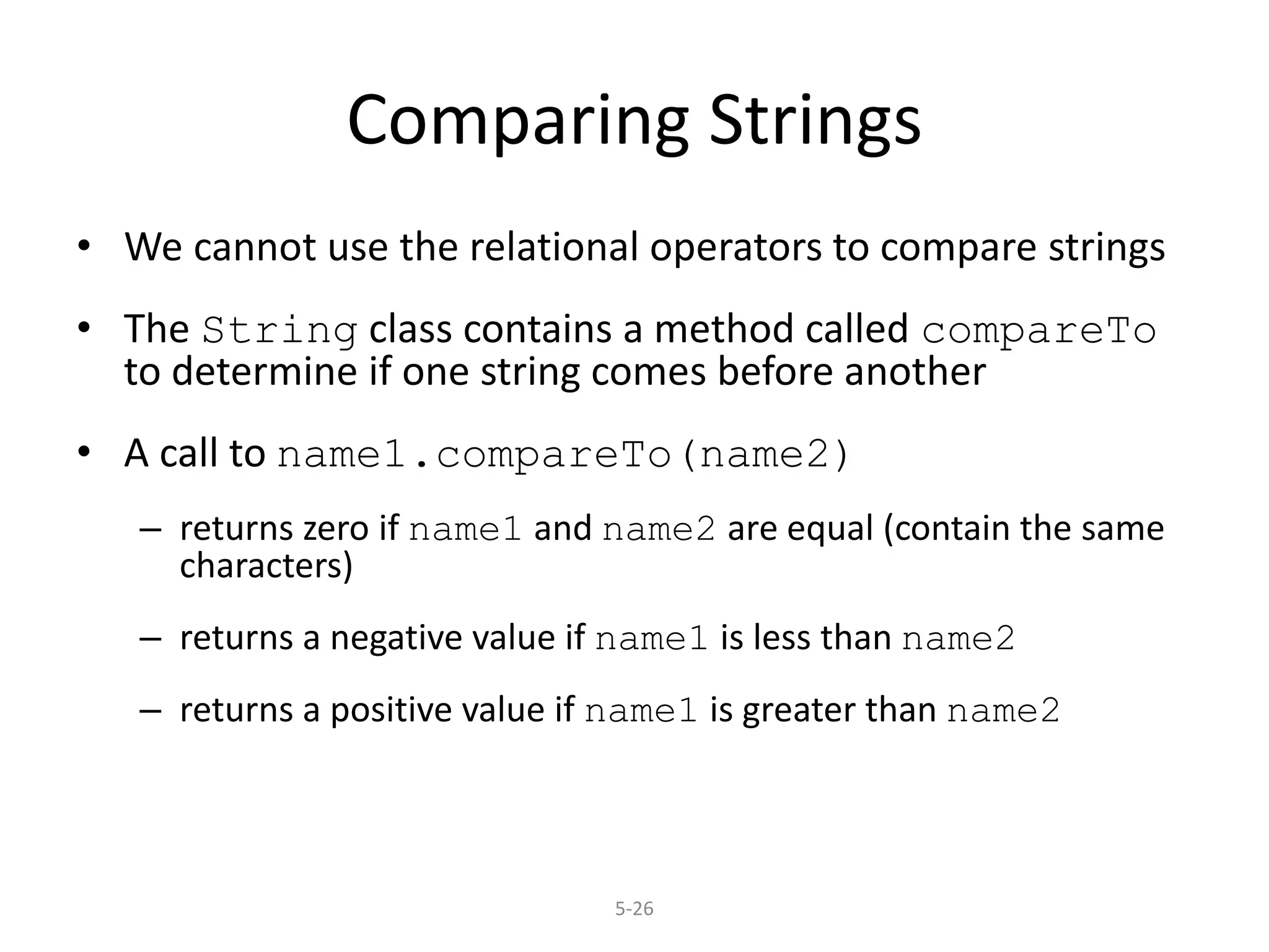 5-26
Comparing Strings
• We cannot use the relational operators to compare strings
• The String class contains a method called compareTo
to determine if one string comes before another
• A call to name1.compareTo(name2)
– returns zero if name1 and name2 are equal (contain the same
characters)
– returns a negative value if name1 is less than name2
– returns a positive value if name1 is greater than name2
 