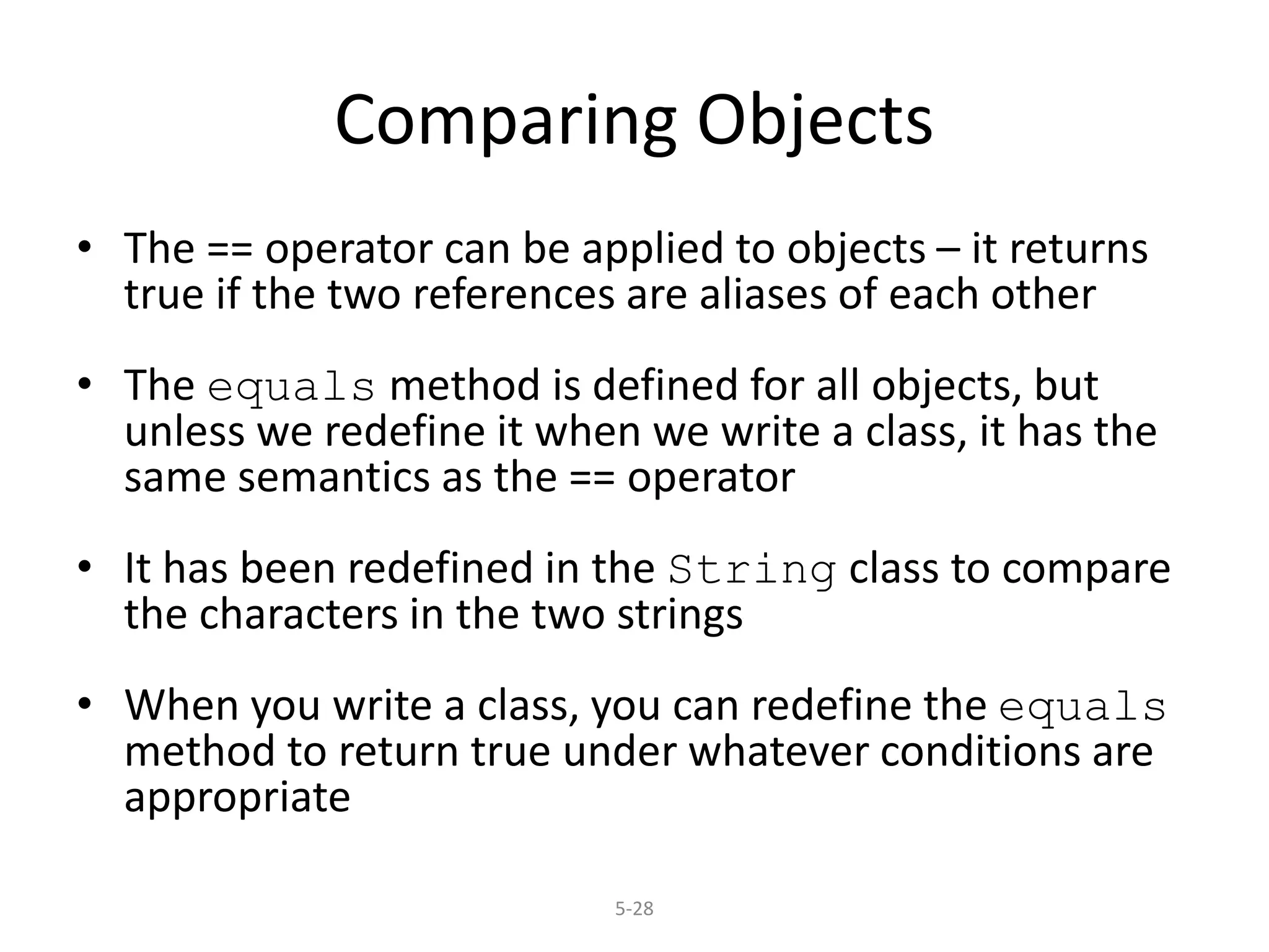 5-28
Comparing Objects
• The == operator can be applied to objects – it returns
true if the two references are aliases of each other
• The equals method is defined for all objects, but
unless we redefine it when we write a class, it has the
same semantics as the == operator
• It has been redefined in the String class to compare
the characters in the two strings
• When you write a class, you can redefine the equals
method to return true under whatever conditions are
appropriate
 