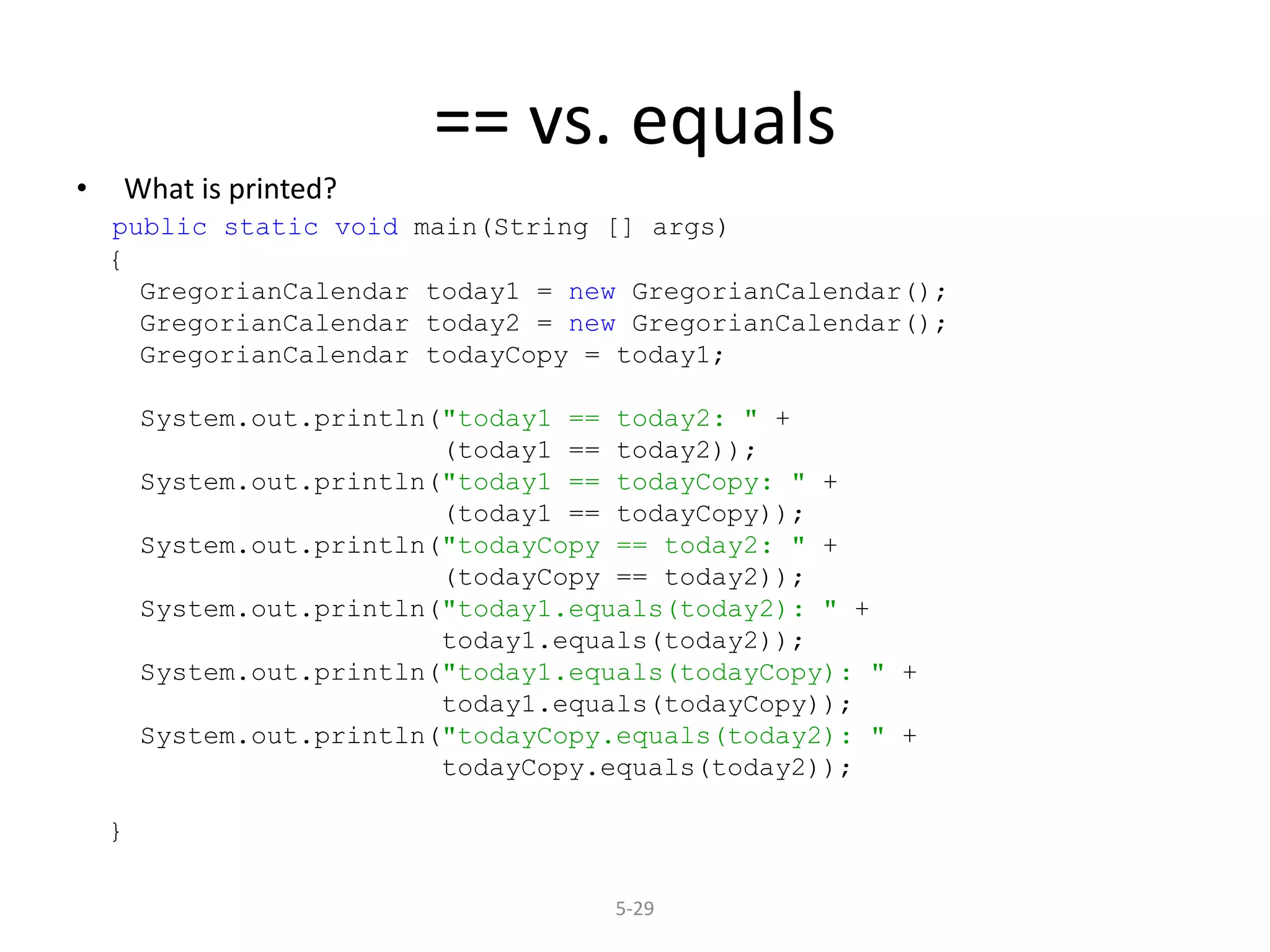 5-29
== vs. equals
• What is printed?
public static void main(String [] args)
{
GregorianCalendar today1 = new GregorianCalendar();
GregorianCalendar today2 = new GregorianCalendar();
GregorianCalendar todayCopy = today1;
System.out.println("today1 == today2: " +
(today1 == today2));
System.out.println("today1 == todayCopy: " +
(today1 == todayCopy));
System.out.println("todayCopy == today2: " +
(todayCopy == today2));
System.out.println("today1.equals(today2): " +
today1.equals(today2));
System.out.println("today1.equals(todayCopy): " +
today1.equals(todayCopy));
System.out.println("todayCopy.equals(today2): " +
todayCopy.equals(today2));
}
 
