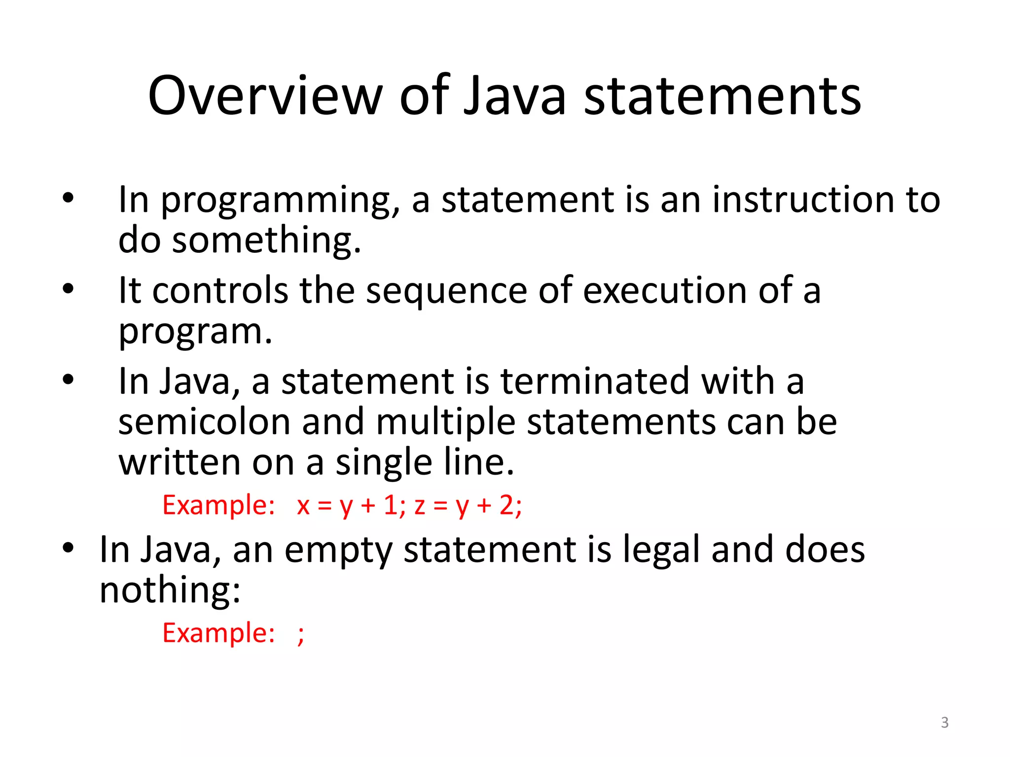 Overview of Java statements
• In programming, a statement is an instruction to
do something.
• It controls the sequence of execution of a
program.
• In Java, a statement is terminated with a
semicolon and multiple statements can be
written on a single line.
Example: x = y + 1; z = y + 2;
• In Java, an empty statement is legal and does
nothing:
Example: ;
3
 