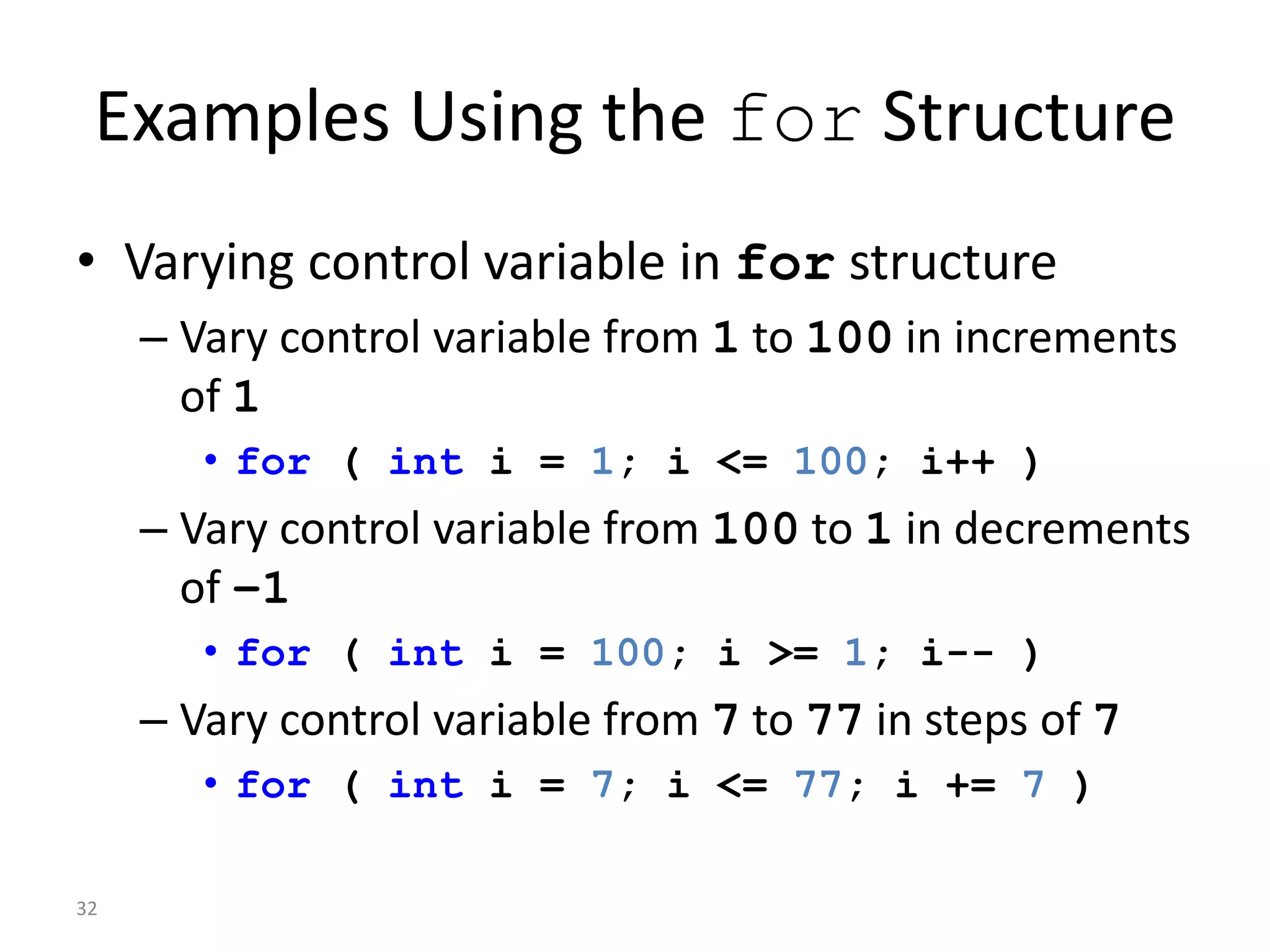 32
Examples Using the for Structure
• Varying control variable in for structure
– Vary control variable from 1 to 100 in increments
of 1
• for ( int i = 1; i <= 100; i++ )
– Vary control variable from 100 to 1 in decrements
of –1
• for ( int i = 100; i >= 1; i-- )
– Vary control variable from 7 to 77 in steps of 7
• for ( int i = 7; i <= 77; i += 7 )
 