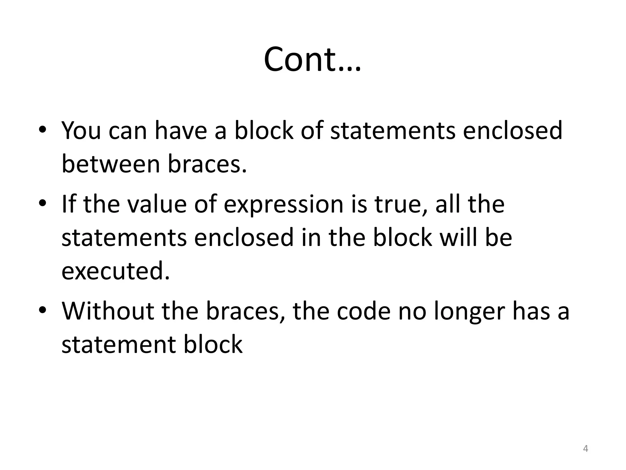 Cont…
• You can have a block of statements enclosed
between braces.
• If the value of expression is true, all the
statements enclosed in the block will be
executed.
• Without the braces, the code no longer has a
statement block
4
 