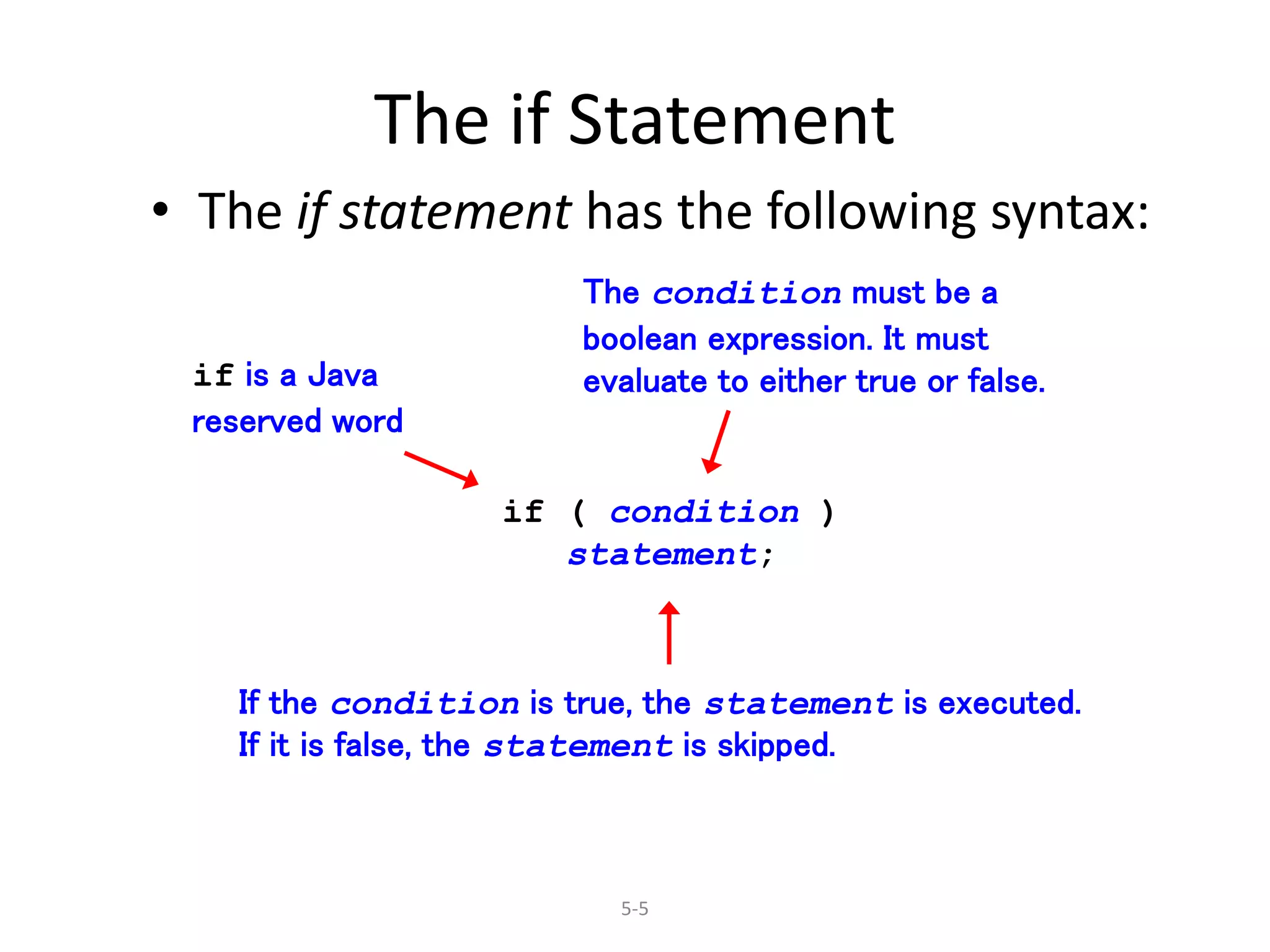 5-5
The if Statement
• The if statement has the following syntax:
if ( condition )
statement;
if is a Java
reserved word
The condition must be a
boolean expression. It must
evaluate to either true or false.
If the condition is true, the statement is executed.
If it is false, the statement is skipped.
 