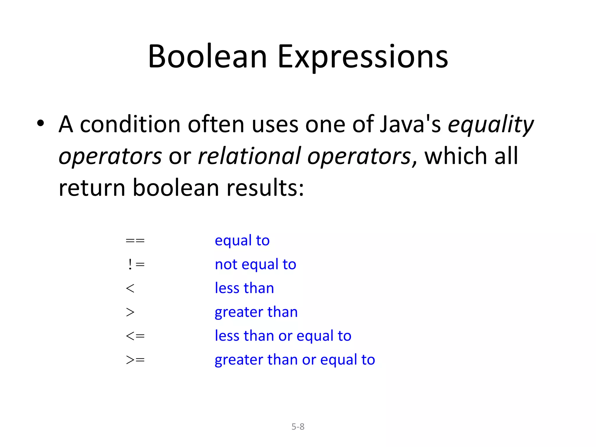 5-8
Boolean Expressions
• A condition often uses one of Java's equality
operators or relational operators, which all
return boolean results:
== equal to
!= not equal to
< less than
> greater than
<= less than or equal to
>= greater than or equal to
 