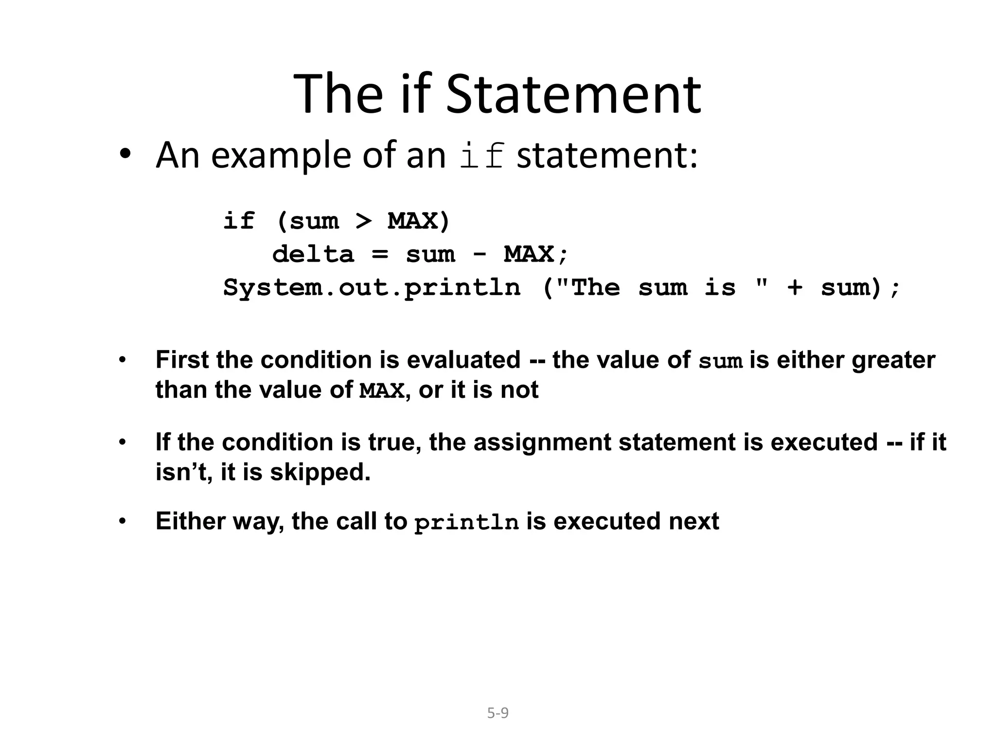 5-9
The if Statement
• An example of an if statement:
if (sum > MAX)
delta = sum - MAX;
System.out.println ("The sum is " + sum);
• First the condition is evaluated -- the value of sum is either greater
than the value of MAX, or it is not
• If the condition is true, the assignment statement is executed -- if it
isn’t, it is skipped.
• Either way, the call to println is executed next
 