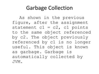 Garbage Collection
As shown in the previous
figure, after the assignment
statement c1 = c2, c1 points
to the same object referenced
by c2. The object previously
referenced by c1 is no longer
useful. This object is known
as garbage. Garbage is
automatically collected by
JVM.
 