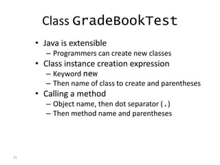 21
Class GradeBookTest
• Java is extensible
– Programmers can create new classes
• Class instance creation expression
– Keyword new
– Then name of class to create and parentheses
• Calling a method
– Object name, then dot separator (.)
– Then method name and parentheses
 