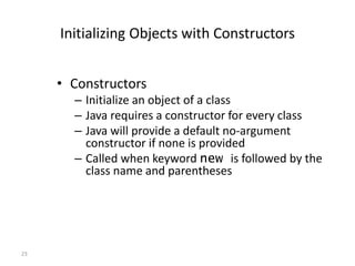 23
Initializing Objects with Constructors
• Constructors
– Initialize an object of a class
– Java requires a constructor for every class
– Java will provide a default no-argument
constructor if none is provided
– Called when keyword new is followed by the
class name and parentheses
 