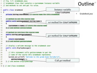 28
Outline
• GradeBook.java
1 // Fig. 3.7: GradeBook.java
2 // GradeBook class that contains a courseName instance variable
3 // and methods to set and get its value.
4
5 public class GradeBook
6 {
7 private String courseName; // course name for this GradeBook
8
9 // method to set the course name
10 public void setCourseName( String name )
11 {
12 courseName = name; // store the course name
13 } // end method setCourseName
14
15 // method to retrieve the course name
16 public String getCourseName()
17 {
18 return courseName;
19 } // end method getCourseName
20
21 // display a welcome message to the GradeBook user
22 public void displayMessage()
23 {
24 // this statement calls getCourseName to get the
25 // name of the course this GradeBook represents
26 System.out.printf( "Welcome to the grade book forn%s!n",
27 getCourseName() );
28 } // end method displayMessage
29
30 } // end class GradeBook
Instance variable
courseName
set method for courseName
get method for courseName
Call get method
 