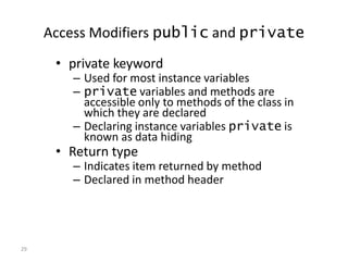29
Access Modifiers public and private
• private keyword
– Used for most instance variables
– private variables and methods are
accessible only to methods of the class in
which they are declared
– Declaring instance variables private is
known as data hiding
• Return type
– Indicates item returned by method
– Declared in method header
 