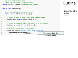 31
Outline
• GradeBookTes
t.java
• (1 of 2)
1 // Fig. 3.8: GradeBookTest.java
2 // Create and manipulate a GradeBook object.
3 import java.util.Scanner; // program uses Scanner
4
5 public class GradeBookTest
6 {
7 // main method begins program execution
8 public static void main( String args[] )
9 {
10 // create Scanner to obtain input from command window
11 Scanner input = new Scanner( System.in );
12
13 // create a GradeBook object and assign it to myGradeBook
14 GradeBook myGradeBook = new GradeBook();
15
16 // display initial value of courseName
17 System.out.printf( "Initial course name is: %snn",
18 myGradeBook.getCourseName() );
19
Call get method for
courseName
 