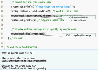 32
Outline
• GradeBookTes
t.java
• (2 of 2)
20 // prompt for and read course name
21 System.out.println( "Please enter the course name:" );
22 String theName = input.nextLine(); // read a line of text
23 myGradeBook.setCourseName( theName ); // set the course name
24 System.out.println(); // outputs a blank line
25
26 // display welcome message after specifying course name
27 myGradeBook.displayMessage();
28 } // end main
29
30 } // end class GradeBookTest
Initial course name is: null
Please enter the course name:
CS101 Introduction to Java Programming
Welcome to the grade book for
CS101 Introduction to Java Programming!
Call set method for
courseName
Call displayMessage
 