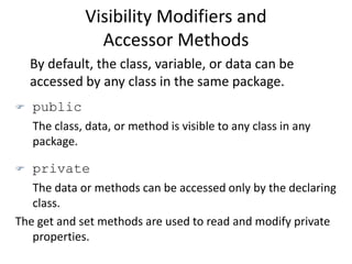 Visibility Modifiers and
Accessor Methods
By default, the class, variable, or data can be
accessed by any class in the same package.
 public
The class, data, or method is visible to any class in any
package.
 private
The data or methods can be accessed only by the declaring
class.
The get and set methods are used to read and modify private
properties.
 